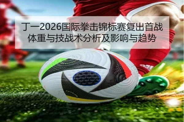 丁一2026国际拳击锦标赛复出首战体重与技战术分析及影响与趋势